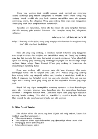 Orang yang sombong tidak memiliki perasaan untuk mencintai dan menyayangi
sesama saudaranya yang mukmin sebagaimana ia mencintai dirinya sendiri. Orang yang
sombong banyak memiliki sifat yang buruk, misalnya merendahkan orang lain, pemarah,
pembohong, khianat, dan sebagainya. Orang yang sombong tidak segan-segan menggunakan
hal-hal yang buruk untuk mempertahankan kemuliaannya.
Rasulullah saw menjelaskan, bahwa ada dua macam sifat yang merupakan himpunan
dari sifat sombong, yaitu menolak kebenaran dan menghina orang lain, sebagaimana
sabdanya :
ِ‫ك‬ْ‫ل‬َ‫ا‬)‫ابودودوالحكيم‬ ‫(رواه‬ . َ‫اس‬َّ‫ن‬‫ال‬ َ‫ط‬َ‫م‬َ‫غ‬ َ‫و‬ َّ‫ق‬َ‫ح‬ْ‫ل‬‫ا‬ َ‫ر‬َ‫ط‬َ‫ب‬ ْ‫ن‬َ‫م‬ ُ‫ْر‬‫ب‬
Artinya : “Sombong adalah (sifat) orang yang mengingkari kebenaran dan menghina orang
lain.” (HR. Abu Daud dan Hakim)
Itulah sifat orang yang sombong, ia senantiasa menolak kebenaran yang dianggapnya
akan merugikan dirinya dan menghina atau merendahkan orang lain. Orang yang sombong
sering lupa diri; siapa dia, dari mana, dan hendak ke mana ia sebenarnya. Fir’aun adalah bukti
sejarah dari seorang yang sombong yang membanggakan pangkat dan kedudukannya sampai
mendaulat dirinya sebagai Tuhan. Perangai Fir’aun yang sombong itu benar-benar dan
terang-terangan menentang Tuhan.
Orang yang sombong telah merampas suatu sifat yang sebenarnya tidak pantas
disandangnya karena sifat itu hanyalah milik Allah SWT. Perilaku orang yang sombong
ibarat seorang budak yang mengambil mahkota raja, kemudian ia memakainya. Setelah itu ia
duduk di singgasana raja bertingkah seperti raja yang patut dihormati. Tentu saja sang raja
sangat murka terhadap budak yang kurang ajar itu dan menjatuhkan hukuman yang sangat
berat.
Banyak hal yang dapat memungkinkan seseorang terjerumus ke dalam kesombongan,
antara lain : keturunan, kekayaan harta, kepandaian atau ilmu pengetahuan, kedudukan,
kecantikan / ketampanan, kekuatan tubuh. Demikianlah banyak celah yang dapat menjadikan
seseorang bersifat sombong. Oleh sebab itu, hendaklah kita memohon kepada Allah agar
diberi petunjuk ke jalan yang benar dan terhindar dari sifat sombong.
C. Akibat Negatif Takabur
Sifat takabur adalah sifat tercela yang harus di jauhi oleh setiap mukmin, karena akan
berakibat sangat fatal di antaranya :
 Tidak mau menerima kebenaran
 Tidak menyadari bahwa segala keberhasilan yang diperolehbya adalah karunia Allah
 Menganggap rendah pada orang lain
 Setan sudah menguasai dirinya
 