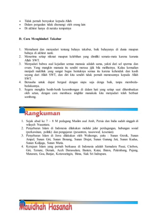  Tidak pernah bersyukur kepada Allah
 Dalam pergaulan tidak disenangi oleh orang lain
 Di akhirat hanya di neraka tempatnya
D. Cara Menghindari Takabur
1. Memahami dan menyadari tentang bahaya takabur, baik bahayanya di dunia maupun
bahaya di akhirat nanti.
2. Menerima setiap nikmat maupun kelebihan yang dimiliki semata-mata karena karunia
Allah SWT.
3. Menyadari bahwa asal kejadian semua manusia adalah sama, yakni dari sel sperma dan
ovum. Yang mungkin manusia itu sendiri merasa jijik bila melihatnya. Kalau kemudian
menjadi makhluk yang sangat bagus bentuknya semua itu karena kehendak dan kasih
sayang dari Allah SWT, dan diri kita sendiri tidak pernah memesannya kepada Allah
SWT.
4. Berusaha untuk dapat bergaul dengan siapa saja denga baik, tanpa membeda-
bedakannya.
5. Segera mengikis benih-benih kesombongan di dalam hati yang setiap saat dihembuskan
oleh setan, dengan cara membaca istighfar manakala kita menyadari telah berbuat
sombong.
1. Sejak abad ke 7 – 8 M pedagang Muslim asal Arab, Persia dan India sudah singgah di
wilayah Nusantara.
2. Penyebaran Islam di Indonesia dilakukan melalui jalur perdagangan, hubungan sosial
(perkawinan, politik) dan pengajaran (pesantren, tasawwuf, kesenian).
3. Penyebaran Islam di Jawa dilakukan oleh Walisongo, yaitu : Sunan Gresik, Sunan
Ampel, Sunan Giri, Sunan Bonang, Sunan Drajat, Sunan Gunung Jati, Sunan Kudus,
Sunan Kalijaga, Sunan Muria.
4. Kerajaan Islam yang pernah berkuasa di Indonesia adalah Samudera Pasai, Cirebon,
Giri, Ternate, Demak, Aceh Darussalam, Banten, Kutai, Buton, Palembang, Pajang,
Mataram, Goa, Banjar, Kotawaringin, Bima, Siak Sri Indrapura.
 