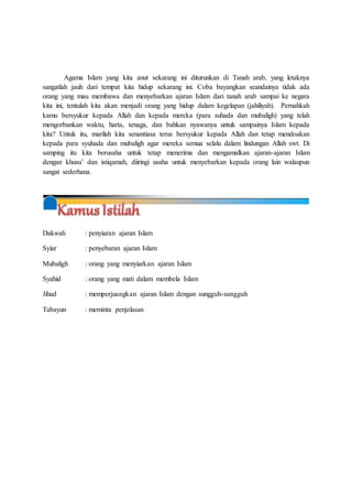 Agama Islam yang kita anut sekarang ini diturunkan di Tanah arab, yang letaknya
sangatlah jauh dari tempat kita hidup sekarang ini. Coba bayangkan seandainya tidak ada
orang yang mau membawa dan menyebarkan ajaran Islam dari tanah arab sampai ke negara
kita ini, tentulah kita akan menjadi orang yang hidup dalam kegelapan (jahiliyah). Pernahkah
kamu bersyukur kepada Allah dan kepada mereka (para suhada dan mubaligh) yang telah
mengorbankan waktu, harta, tenaga, dan bahkan nyawanya untuk sampainya Islam kepada
kita? Untuk itu, marilah kita senantiasa terus bersyukur kepada Allah dan tetap mendoakan
kepada para syuhada dan mubaligh agar mereka semua selalu dalam lindungan Allah swt. Di
samping itu kita berusaha untuk tetap menerima dan mengamalkan ajaran-ajaran Islam
dengan khusu’ dan istiqamah, diiringi usaha untuk menyebarkan kepada orang lain walaupun
sangat sederhana.
Dakwah : penyiaran ajaran Islam
Syiar : penyebaran ajaran Islam
Mubaligh : orang yang menyiarkan ajaran Islam
Syahid : orang yang mati dalam membela Islam
Jihad : memperjuangkan ajaran Islam dengan sungguh-sungguh
Tabayun : meminta penjelasan
 
