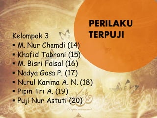 PERILAKU
TERPUJIKelompok 3
 M. Nur Chamdi (14)
 Khafid Tabroni (15)
 M. Bisri Faisal (16)
 Nadya Gosa P. (17)
 Nurul Karima A. N. (18)
 Pipin Tri A. (19)
 Puji Nur Astuti (20)
 