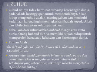  Zuhud artinya tidak berminat terhadap kesenangan dunia,
padahal ada kesanggupan untuk memperolehnya. Sikap
hidup orang zuhud adalah meninggalkan dan menjauhi
keduniaan karena ingin meningkatkan ibadah kepada Allah
dan lebih cinta akan kehidupan akherat.
 Kebalikan dari zuhud adalah hubbud-dun-ya atau cinta
dunia. Orang hubbud dun-ya memiliki tujuan hidup untuk
memperoleh harta atau kekayaan dan kesenangan dunia.
 Firman Allah :
ٌ‫ب‬ِ‫ع‬َ‫ل‬ َ‫و‬ ٌ‫و‬ْ‫ه‬َ‫ل‬ َّ‫ال‬ِ‫إ‬ ‫ا‬َ‫ي‬ْ‫ن‬ُّ‫د‬‫ال‬ ُ‫ة‬‫يو‬َ‫ح‬‫ل‬ْ‫ا‬ ِ‫ه‬ِ‫ذ‬‫ه‬ ‫ا‬َ‫م‬ َ‫و‬‫قلى‬َّ‫ن‬ِ‫ا‬ َ‫و‬َ‫ل‬ ُ‫ان‬ َ‫و‬َ‫ي‬َ‫ح‬‫ل‬ْ‫ا‬ َ‫ي‬ِ‫ه‬َ‫ل‬ َ‫ة‬َ‫ر‬ ِ‫الخ‬ْ‫ا‬ َ‫ار‬َّ‫د‬‫ال‬‫ا‬ ْ‫و‬ُ‫ن‬‫ا‬َ‫ك‬ ْ‫و‬
َ‫ن‬ ْ‫و‬ُ‫م‬َ‫ل‬ْ‫ع‬َ‫ي‬(‫العنكبوت‬64)
 Artinya : dan kehidupan dunia ini hanya senda gurau dan
permainan. Dan sesunguhnya negeri akherat itulah
kehidupan yang sebenarnya, sekiranya mereka mengetahui.
(QS. Al Ankabut:64)
 