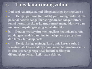  Dari segi kadarnya, zuhud dibagi atas tiga (3) tingkatan :
 a. Derajat pertama (terendah) yaitu menghindari dunia
padahal hatinya sangat berkeinginan dan sangat tertarik
tetapi berusaha sekuat-kuatnya untuk menghidarinya dan
merasa cukup dengan yang sudah dimiliki.
 b. Derajat kedua yaitu meningglkan keduniaan karena
pandangan rendah dan hina terhadap orang yang rakus
dan tamak terhadap harta.
 c. Derajat ketiga meinggalkan dunia karena zuhud
semata-mata karena adanya pandangan bahwa dunia serta
isi dan kesenangannya tidak berarti sedikitpun
dibandigkan dengan keikmatan akhirat.
 