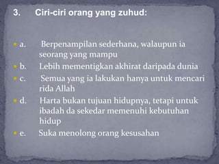  a. Berpenampilan sederhana, walaupun ia
seorang yang mampu
 b. Lebih mementigkan akhirat daripada dunia
 c. Semua yang ia lakukan hanya untuk mencari
rida Allah
 d. Harta bukan tujuan hidupnya, tetapi untuk
ibadah da sekedar memenuhi kebutuhan
hidup
 e. Suka menolong orang kesusahan
3. Ciri-ciri orang yang zuhud:
 