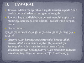  Tawakal adalah menyerahkan segala sesuatu kepada Allah
setelah berusaha dengan sungguh-sungguh.
 Tawakal kepada Allah bukan berarti menghilangkan dan
meninggalkan usaha atua ikhtiar. Tawakal wajib dengan
usaha.
 Firman Allah :
ُ‫ه‬ُ‫ب‬ْ‫س‬َ‫ح‬ َ‫و‬ُ‫ه‬َ‫ف‬ ِ‫هللا‬ ‫ى‬َ‫ل‬َ‫ع‬ ْ‫ل‬َ‫ك‬ َ‫و‬َ‫ت‬َ‫ي‬ ْ‫ن‬َ‫م‬ َ‫و‬‫قلى‬
َ‫هللا‬ َّ‫ن‬ِ‫ا‬ِ‫ه‬ ِ‫ر‬ْ‫م‬َ‫ا‬ ُ‫غ‬ِ‫ل‬‫ا‬َ‫ب‬‫قلى‬ُ‫ك‬ِ‫ل‬ ُ‫هللا‬ َ‫ل‬َ‫ع‬َ‫ج‬ ْ‫د‬َ‫ق‬‫ا‬ً‫ر‬ْ‫د‬َ‫ق‬ ٍ‫ْئ‬‫ي‬َ‫ش‬ ِِّ‫ل‬
(‫الطالق‬:3)
 Artinya : Dan barangsiapa bertawakal kepada Allah,
niscaya Allah akan mencukupkan (keperluan)nya.
Sesungguhya Allah melaksanakan urusan (yang
dikehendaki)Nya. Sesungguhnya Allah telah mengadakan
ketentuan bagi tiap-tiap sesuatu (QS. Ath-Thalaq:3)
 