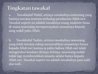  a. Tawakkalul Wakil, artinya tawakalnya seseorang yang
hatinya merasa tentram terhadap pemberian Allah swt.
Tawakal seperti ini adalah tawaklnya orang mukmin biasa
di mana seseorang mempercayakan urusannya kepada
sang wakil yaitu Allah.
 b. Tawakkalul Taslim, artinya tawakalnya seseorang
yang telah merasa cukup menyerahkan urusannya hanya
kepada Allah swt karena ia yakin bahwa Allah swt telah
mengetahui keadaan dirinya.Artinya, seseorang sudah
tidak lagi membutuhkan sesuatu selain hanya kepada
Allah swt. Tawakal seperti ini adalah tawakalnya para nabi
dan wali.
 