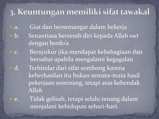  a. Giat dan bersemangat dalam bekerja
 b. Senantiasa berserah diri kepada Allah swt
dengan berdo’a
 c. Bersyukur jika mendapat kebahagiaan dan
bersabar apabila mengalami kegagalan
 d. Terhindar dari sifat sombong karena
keberhasilan itu bukan semata-mata hasil
pekerjaan seseorang, tetapi atas kehendak
Allah
 e. Tidak gelisah, tetapi selalu tenang dalam
menjalani kehidupan sehari-hari.
 