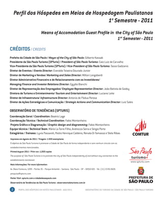 Perfil dos Hóspedes em Meios de Hospedagem Paulistanos
                                          1o Semestre - 2011
                                  Means of Accomodation Guest Profile in the City of São Paulo
                                                                          1st Semester - 2011

CRÉDITOS / CREDITS
Prefeito da Cidade de São Paulo / Mayor of the City of São Paulo: Gilberto Kassab
Presidente da São Paulo Turismo (SPTuris) / President of São Paulo Turismo: Caio Luiz de Carvalho
Vice-Presidente da São Paulo Turismo (SPTuris) / Vice-President of São Paulo Turismo: Tasso Gadzanis
Diretor de Eventos / Events Director: Everaldo Teixeira Dourado Junior
Diretor de Marketing e Vendas/ Marketing and Sales Director: Milton Longobardi
Diretor Administrativo Financeiro e de Relacionamento com os Investidores/
Managing Finance and Investor Relations Director: Egydio Bianchi
Diretor de Representação dos Empregados/ Employee Representation Director: João Batista de Godoy
Diretora de Turismo e Entretenimento/ Tourism and Entertainment Director: Luciane Leite
Diretor de Infraestrutura/ Infrastructure Director: Antonio de Pádua Perosa
Diretor de Ações Estratégicas e Comunicação / Strategic Actions and Communication Director: Luiz Sales

OBSERVATÓRIO DE TENDÊNCIAS (SPTURIS)
Coordenação Geral / Coordination: Beatriz Lage
Coordenação Técnica / Technical Coordination: Fabio Montanheiro
Projeto Gráfico e Diagramação / Graphic design and diagramming: Fabio Montanheiro
Equipe técnica / Technical Team: Mário La Torre Filho, Andrezza Serra e Sérgio Porto
Estagiários / Trainees: Lyvia Passareli, Pedro Henrique Caldeira, Renata Di Tomasso e Stela Ribas
Impresso em Agosto de 2011 / Tiragem: 1.000 exemplares
O objetivo da São Paulo Turismo é promover a Cidade de São Paulo de forma independente e sem nenhum vínculo com os
estabelecimentos mencionados.
Printed August 2011 / Print run: 1,000 copies
The purpose of São Paulo Turismo is to promote the city of São Paulo independently of and without any connection to the
establishments mentioned.
Mais Informações/ For more information:
Av. Olavo Fontoura, 1209 – Portão 35 – Parque Anhembi – Santana - São Paulo – SP – 02012-021 - Tel.: (11) 2226-0626
pesquisa@spturis.com
Visite/ Visit: spturis.com e cidadedesaopaulo.com
Observatório de Tendências da São Paulo Turismo : observatoriodoturismo.com.br

 2      PERFIL DOS HÓSPEDES EM HOTÉIS PAULISTANOS - AGO/2011                      OBSERVATÓRIO DO TURISMO DA CIDADE DE SÃO PAULO / SÃO PAULO TURISMO
 