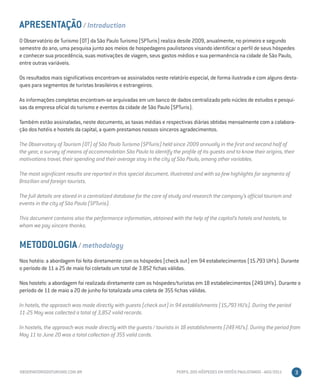 APRESENTAÇÃO / Introduction
O Observatório de Turismo (OT) da São Paulo Turismo (SPTuris) realiza desde 2009, anualmente, no primeiro e segundo
semestre do ano, uma pesquisa junto aos meios de hospedagens paulistanos visando identificar o perfil de seus hóspedes
e conhecer sua procedência, suas motivações de viagem, seus gastos médios e sua permanência na cidade de São Paulo,
entre outras variáveis.

Os resultados mais significativos encontram-se assinalados neste relatório especial, de forma ilustrada e com alguns desta-
ques para segmentos de turistas brasileiros e estrangeiros.

As informações completas encontram-se arquivadas em um banco de dados centralizado pelo núcleo de estudos e pesqui-
sas da empresa oficial do turismo e eventos da cidade de São Paulo (SPTuris).

Também estão assinaladas, neste documento, as taxas médias e respectivas diárias obtidas mensalmente com a colabora-
ção dos hotéis e hostels da capital, a quem prestamos nossos sinceros agradecimentos.

The Observatory of Tourism (OT) of São Paulo Turismo (SPTuris) held since 2009 annually in the first and second half of
the year, a survey of means of accommodation São Paulo to identify the profile of its guests and to know their origins, their
motivations travel, their spending and their average stay in the city of São Paulo, among other variables.

The most significant results are reported in this special document, illustrated and with so few highlights for segments of
Brazilian and foreign tourists.

The full details are stored in a centralized database for the core of study and research the company’s official tourism and
events in the city of São Paulo (SPTuris).

This document contains also the performance information, obtained with the help of the capital’s hotels and hostels, to
whom we pay sincere thanks.


METODOLOGIA / methodology
Nos hotéis: a abordagem foi feita diretamente com os hóspedes (check out) em 94 estabelecimentos (15.793 UH’s). Durante
o período de 11 a 25 de maio foi coletado um total de 3.852 fichas válidas.

Nos hostels: a abordagem foi realizada diretamente com os hóspedes/turistas em 18 estabelecimentos (249 UH’s). Durante o
período de 11 de maio a 20 de junho foi totalizada uma coleta de 355 fichas válidas.

In hotels, the approach was made directly with guests (check out) in 94 establishments (15,793 HU’s). During the period
11-25 May was collected a total of 3,852 valid records.

In hostels, the approach was made directly with the guests / tourists in 18 establishments (249 HU’s). During the period from
May 11 to June 20 was a total collection of 355 valid cards.




OBSERVATORIODOTURISMO.COM.BR                                           PERFIL DOS HÓSPEDES EM HOTÉIS PAULISTANOS - AGO/2011     3
 
