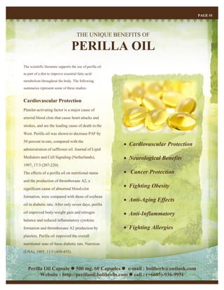 THE UNIQUE BENEFITS OF
PERILLA OIL
PAGE #1
The scientific literature supports the use of perilla oil
as part of a diet to improve essential fatty-acid
metabolism throughout the body. The following
summaries represent some of these studies:
Cardiovascular Protection
Platelet-activating factor is a major cause of
arterial blood clots that cause heart attacks and
strokes, and are the leading cause of death in the
West. Perilla oil was shown to decrease PAF by
50 percent in rats, compared with the
administration of safflower oil. Journal of Lipid
Mediators and Cell Signaling (Netherlands),
1997, 17/3 (207-220).
The effects of a perilla oil on nutritional status
and the production of thromboxane A2, a
significant cause of abnormal blood-clot
formation, were compared with those of soybean
oil in diabetic rats. After only seven days, perilla
oil improved body-weight gain and nitrogen
balance and reduced inflammatory cytokine
formation and thromboxane A2 production by
platelets. Perilla oil improved the overall
nutritional state of these diabetic rats. Nutrition
(USA), 1995, 11/5 (450-455).
 Cardiovascular Protection
 Neurological Benefits
 Cancer Protection
 Fighting Obesity
 Anti-Aging Effects
 Anti-Inflammatory
 Fighting Allergies
Perilla Oil Capsule  500 mg. 60 Capsules  e-mail : holiherb@outlook.com
Website : http://perillaoil.holiherbs.com  call : (+6685)-936-9951
 