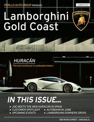 PERILLOAUTOGROUPPRESENTS
834RUSHSTREET CHICAGO,IL
●JOEMEETSTHENEWHURACÁNINSPAIN
●CUSTOMERSPOTLIGHT ●AUTOBAHNINJUNE
●UPCOMINGEVENTS ●LAMBORGHINIDOWNERSGROVE
“ThemostexcitingcarinLamborghinihistory.”
Lamborghini
GoldCoast
SUMMER2014
 