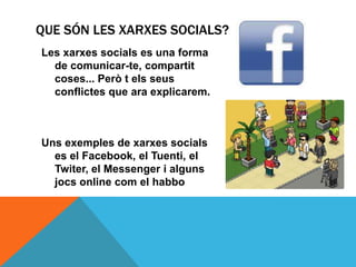 QUE SÓN LES XARXES SOCIALS?
Les xarxes socials es una forma
  de comunicar-te, compartit
  coses... Però t els seus
  conflictes que ara explicarem.



Uns exemples de xarxes socials
  es el Facebook, el Tuenti, el
  Twiter, el Messenger i alguns
  jocs online com el habbo
 