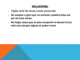 SOLUCIONS:
- Vigilar amb les teves coses personals
- No aceptar a gent que no coneixis i publica fotos sol
  per els teus amics
- No feigis coses que et pots arrepentir el davant d’una
  web cam perque alguns et poden veure
 