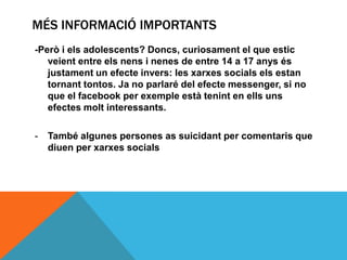 MÉS INFORMACIÓ IMPORTANTS
-Però i els adolescents? Doncs, curiosament el que estic
   veient entre els nens i nenes de entre 14 a 17 anys és
   justament un efecte invers: les xarxes socials els estan
   tornant tontos. Ja no parlaré del efecte messenger, si no
   que el facebook per exemple està tenint en ells uns
   efectes molt interessants.

-   També algunes persones as suicidant per comentaris que
    diuen per xarxes socials
 