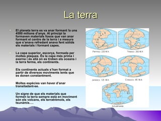 La terraLa terra
• El planeta terra es va anar formant fa uns
4500 milions d’anys. Al principi la
formaven materials fosos que van anar
formant el centre de la terra i a mesura
que s’anava refredant anava fent sòlids
els materials i formant capes.
• La capa superior, escorça, formada per
moltes plaques. És la capa més prima i
exerna i és allà on es troben els oceans i
la terra ferma, els continents.
• Els continents actuals s’han format a
partir de diversos moviments lents que
es donen constantment.
• Moltes espècies van haver d’anar
translladant-se.
• Un signe de que els materials que
formen la terra sempre està en moviment
són els volcans, els terratrèmols, els
tsunàmis….
 