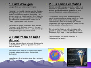• 1. Falta d’oxigen
• L’oxigen és el gas necessari per respirar.
• No sempre ha hagut la mateixa quantitat d’oxigen.
En un principi, quan no hi havia plantes, hi havia
molt poca quantitat d’oxigen a l’atmosfera, i els
animals havien de viure únicament dins l’aigua,fins
que l’aparició de les primeres plantes que van fer
que els animals poguéssin tenir oxigen fora de
l’aigua i adaptar-se al medi terrestre.
• Els homes no només incorporant altres gasos a
l’atmosfera (amb fàbriques, cotxes…) sinó que
destruint molts boscos, selves….. pot provocar que
no hagi tant oxigen i els animals morin.
• 3. Penetració de rajos
del sol.
• El fet que els rajos del sol arribéssin dirèctament a
la terra destruiria qualsevol tipus de vida, entre
elles els animals.
• Els homes estan destruint la capa d’ozó que ens
protegeix del sol ja que utilitza gasos que la
destrueixen
• L’escalfament de la terra pot donar lloc a un canvi
climàtic.
• 2. Els canvis climàtics
• Son els canvis bruscos que es poden produir en la
temperatura, precipitacions…. Això pot afectar als
animals ja que cada espècie necessita un clima
concret al qual està acostumat a sobreviure.
• Durant tota la història de la terra s’han produit
canvis climàtics de forma natural (canvis en l’òrbita
de la terra quan gira alrededor del sol) però
últimament és l’home el causant ja que provoca
molts gasos que poden acabar amb capa d’ozó per
tant els rajos del sol penetren més.
• Els animals han hagut de sobreviure a períodes
glacials i a èpoques càlides molt llargs. Durant la
història ha hagut unes 17 eres glacials importants.
• Últimament però ens veim el perill està en
l’encalfament de la terra.
 