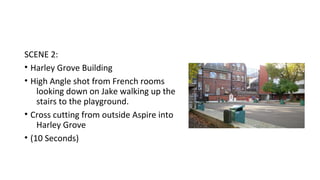SCENE 2: 
• Harley Grove Building 
• High Angle shot from French rooms 
looking down on Jake walking up the 
stairs to the playground. 
• Cross cutting from outside Aspire into 
Harley Grove 
• (10 Seconds) 
 