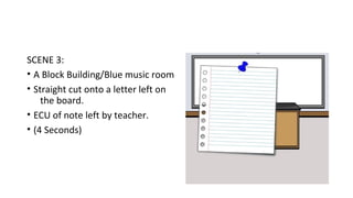 SCENE 3: 
• A Block Building/Blue music room 
• Straight cut onto a letter left on 
the board. 
• ECU of note left by teacher. 
• (4 Seconds) 
 