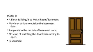 SCENE 3: 
• A Block Building/Blue Music Room/Basement 
• Match on action to outside the basement 
door. 
• Jump cuts to the outside of basement door. 
• Close up of watching the door knob rattling to 
open. 
• (6 Seconds) 
 