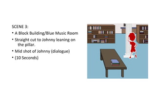 SCENE 3: 
• A Block Building/Blue Music Room 
• Straight cut to Johnny leaning on 
the pillar. 
• Mid shot of Johnny (dialogue) 
• (10 Seconds) 
 