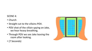 SCENE 4: 
• Church 
• Straight cut to the villains POV. 
• POV shot of the villain spying on Jake, 
we hear heavy breathing. 
• Through POV we see Jake leaving the 
room after looking. 
• (7 Seconds) 
 