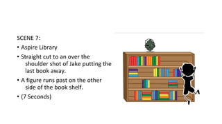 SCENE 7: 
• Aspire Library 
• Straight cut to an over the 
shoulder shot of Jake putting the 
last book away. 
• A figure runs past on the other 
side of the book shelf. 
• (7 Seconds) 
 
