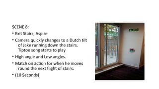 SCENE 8: 
• Exit Stairs, Aspire 
• Camera quickly changes to a Dutch tilt 
of Jake running down the stairs. 
Tiptoe song starts to play 
• High angle and Low angles. 
• Match on action for when he moves 
round the next flight of stairs. 
• (10 Seconds) 
 