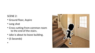 SCENE 2: 
• Ground floor, Aspire 
• Long shot 
• Cross cutting from common room 
to the end of the stairs. 
• Jake is about to leave building. 
• (5 Seconds) 
• 
 