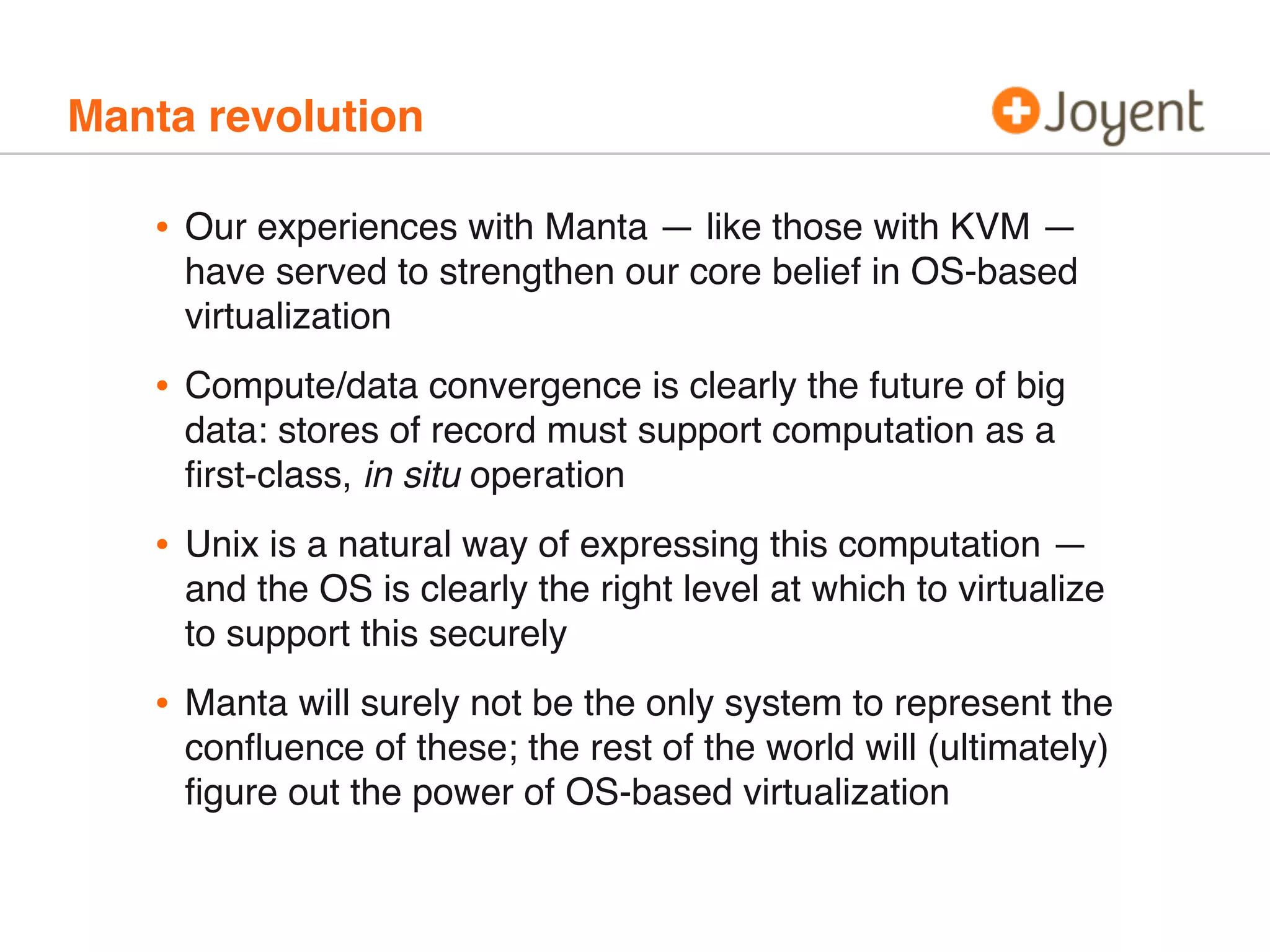 Manta revolution
• Our experiences with Manta — like those with KVM —
have served to strengthen our core belief in OS-based
virtualization
• Compute/data convergence is clearly the future of big
data: stores of record must support computation as a
ﬁrst-class, in situ operation
• Unix is a natural way of expressing this computation —
and the OS is clearly the right level at which to virtualize
to support this securely
• Manta will surely not be the only system to represent the
conﬂuence of these; the rest of the world will (ultimately)
ﬁgure out the power of OS-based virtualization
 