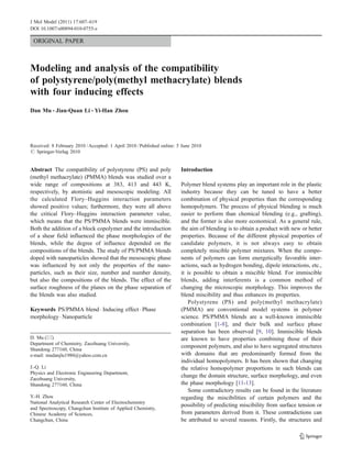 J Mol Model (2011) 17:607–619
DOI 10.1007/s00894-010-0755-z

 ORIGINAL PAPER



Modeling and analysis of the compatibility
of polystyrene/poly(methyl methacrylate) blends
with four inducing effects
Dan Mu & Jian-Quan Li & Yi-Han Zhou




Received: 8 February 2010 / Accepted: 1 April 2010 / Published online: 5 June 2010
# Springer-Verlag 2010


Abstract The compatibility of polystyrene (PS) and poly                 Introduction
(methyl methacrylate) (PMMA) blends was studied over a
wide range of compositions at 383, 413 and 443 K,                       Polymer blend systems play an important role in the plastic
respectively, by atomistic and mesoscopic modeling. All                 industry because they can be tuned to have a better
the calculated Flory–Huggins interaction parameters                     combination of physical properties than the corresponding
showed positive values; furthermore, they were all above                homopolymers. The process of physical blending is much
the critical Flory–Huggins interaction parameter value,                 easier to perform than chemical blending (e.g., grafting),
which means that the PS/PMMA blends were immiscible.                    and the former is also more economical. As a general rule,
Both the addition of a block copolymer and the introduction             the aim of blending is to obtain a product with new or better
of a shear field influenced the phase morphologies of the               properties. Because of the different physical properties of
blends, while the degree of influence depended on the                   candidate polymers, it is not always easy to obtain
compositions of the blends. The study of PS/PMMA blends                 completely miscible polymer mixtures. When the compo-
doped with nanoparticles showed that the mesoscopic phase               nents of polymers can form energetically favorable inter-
was influenced by not only the properties of the nano-                  actions, such as hydrogen bonding, dipole interactions, etc.,
particles, such as their size, number and number density,               it is possible to obtain a miscible blend. For immiscible
but also the compositions of the blends. The effect of the              blends, adding interferents is a common method of
surface roughness of the planes on the phase separation of              changing the microscopic morphology. This improves the
the blends was also studied.                                            blend miscibility and thus enhances its properties.
                                                                           Polystyrene (PS) and poly(methyl methacrylate)
Keywords PS/PMMA blend . Inducing effect . Phase                        (PMMA) are conventional model systems in polymer
morphology . Nanoparticle                                               science. PS/PMMA blends are a well-known immiscible
                                                                        combination [1-8], and their bulk and surface phase
                                                                        separation has been observed [9, 10]. Immiscible blends
D. Mu (*)                                                               are known to have properties combining those of their
Department of Chemistry, Zaozhuang University,
                                                                        component polymers, and also to have segregated structures
Shandong 277160, China
e-mail: mudanjlu1980@yahoo.com.cn                                       with domains that are predominantly formed from the
                                                                        individual homopolymers. It has been shown that changing
J.-Q. Li                                                                the relative homopolymer proportions in such blends can
Physics and Electronic Engineering Department,
                                                                        change the domain structure, surface morphology, and even
Zaozhuang University,
Shandong 277160, China                                                  the phase morphology [11-13].
                                                                           Some contradictory results can be found in the literature
Y.-H. Zhou                                                              regarding the miscibilities of certain polymers and the
National Analytical Research Center of Electrochemistry
                                                                        possibility of predicting miscibility from surface tension or
and Spectroscopy, Changchun Institute of Applied Chemistry,
Chinese Academy of Sciences,                                            from parameters derived from it. These contradictions can
Changchun, China                                                        be attributed to several reasons. Firstly, the structures and
 
