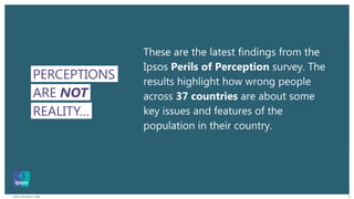 Perils of Perception | 2018 2
ARE NOT
PERCEPTIONS
REALITY…
These are the latest findings from the
Ipsos Perils of Perception survey. The
results highlight how wrong people
across 37 countries are about some
key issues and features of the
population in their country.
 