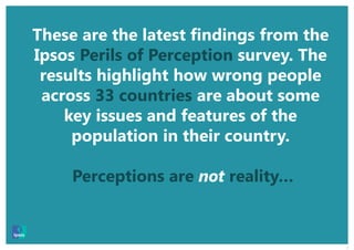 2
These are the latest findings from the
Ipsos Perils of Perception survey. The
results highlight how wrong people
across 33 countries are about some
key issues and features of the
population in their country.
Perceptions are not reality…
 