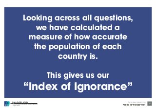 © Ipsos MORI 
Source: Ipsos Global @dvisor 
PERILS OF PERCEPTION 
27 
Looking across all questions, 
we have calculated a 
measure of how accurate 
the population of each 
country is. 
This gives us our 
“Index of Ignorance” 
 