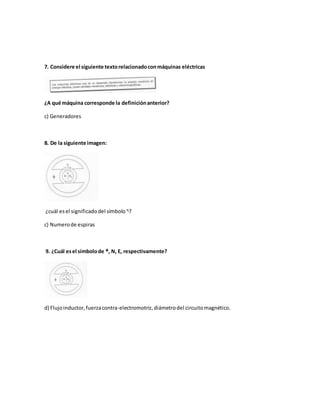 7. Considere el siguiente textorelacionadoconmáquinas eléctricas
¿A qué máquina corresponde la definiciónanterior?
c) Generadores
8. De la siguiente imagen:
¿cuál esel significadodel símbolo ᶯ?
c) Numerode espiras
9. ¿Cuál esel símbolode ᵠ, N, E, respectivamente?
d) Flujoinductor,fuerzacontra-electromotriz,diámetrodel circuitomagnético.
 