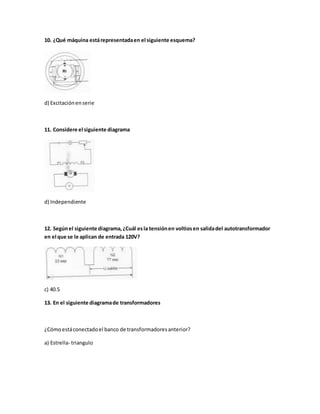 10. ¿Qué máquina estárepresentadaen el siguiente esquema?
d) Excitaciónenserie
11. Considere el siguiente diagrama
d) Independiente
12. Segúnel siguiente diagrama,¿Cuál esla tensiónen voltiosen salidadel autotransformador
en el que se le aplican de entrada 120V?
c) 40.5
13. En el siguiente diagramade transformadores
¿Cómoestáconectadoel banco de transformadoresanterior?
a) Estrella- triangulo
 