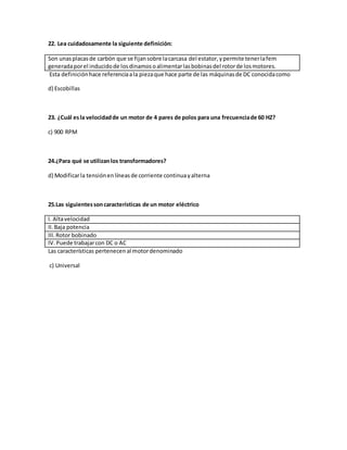 22. Lea cuidadosamente la siguiente definición:
Son unasplacasde carbón que se fijansobre lacarcasa del estator,ypermite tenerlafem
generadaporel inducidode losdinamosoalimentarlasbobinasdel rotorde losmotores.
Esta definiciónhace referenciaala piezaque hace parte de las máquinasde DC conocidacomo
d) Escobillas
23. ¿Cuál esla velocidadde un motor de 4 pares de polos para una frecuenciade 60 HZ?
c) 900 RPM
24.¿Para qué se utilizanlos transformadores?
d) Modificarla tensiónenlíneasde corriente continuayalterna
25.Las siguientessoncaracterísticas de un motor eléctrico
I. Altavelocidad
II.Baja potencia
III.Rotor bobinado
IV.Puede trabajarcon DC o AC
Las características pertenecenal motordenominado
c) Universal
 