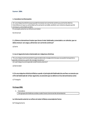Examen 2004:
1. Considere lainformación:
En unamáquinaeléctricaque puede funcionarconcorriente continuaycorriente alterna
monofásicasinque suvelocidadsufravariaciónsensible,tambiénsonmotoresde granparde
arranque y velocidadvariable.
El conceptoanteriorse refiere aunmotor
b) Universal
2. ¿Cómose denominael motor que tiene el rotor bobinadoy conectado a un colector,que se
debe arrancar con carga y alimentar con corriente continua?
a) Serie
3. Lea el siguiente textorelacionadocon máquinas eléctricas
“Es una máquinadinamoeléctricageneradorade energíaeléctricaque se puede transportara
grandesdistanciaa partirde energía mecánica.”
¿A cuál máquinacorresponde ladefiniciónanterior?
a) Generador
4. En una máquina eléctricatrifásica cuando el principiodel bobinado de una fase se conecta con
el fin del bobinadode la fase siguiente,laconexiónque se obtiene enlos denominamoscomo
c) Triangulo
Peritazgo2006:
1. Considere
Dos gruposde bobinasunidasacada lineal oterminal de alimentación
La informaciónanterior se refiere al motor trifásico conectadode forma
b) Triángulo/serie
 