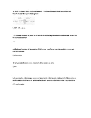 2. ¿Cuál esel valor de la corriente de salida y el número de espirasdel secundariodel
transformador del siguiente diagrama?
b) 10A, 500 espiras
3. ¿Cuál es el número de polos de un motor trifásicoque gira una velocidadde 1800 RPM a una
frecuenciade 60 Hz?
c) 4
4. ¿Cuál es el nombre de la máquina eléctricaque transforma energíamecánica en energía
eléctricaalterna?
b) Alternador
5. La fuerzade torsión enun motor eléctricose conoce como
a) Par
6. Una máquina eléctricaque convierte la corriente eléctricaalterna de un nivel de tensiónen
corriente eléctricaalterna de la misma frecuenciaperootro nivel de tensión,corresponde a:
d) Transformador
 