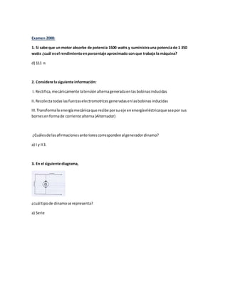 Examen 2008:
1. Si sabe que un motor absorbe de potencia 1500 watts y suministrauna potencia de 1 350
watts ¿cuál esel rendimientoenporcentaje aproximado con que trabaja la máquina?
d) 111 𝑛
2. Considere lasiguiente información:
I. Rectifica,mecánicamente latensiónalternageneradaenlasbobinasinducidas
II.Recolectatodaslas fuerzaselectromotricesgeneradasenlasbobinasinducidas
III.Transformala energíamecánicaque recibe porsu eje enenergíaeléctricaque seapor sus
bornesenformade corriente alterna(Alternador)
¿Cuálesde lasafirmacionesanteriorescorrespondenal generadordinamo?
a) I y II3.
3. En el siguiente diagrama,
¿cuál tipode dinamose representa?
a) Serie
 