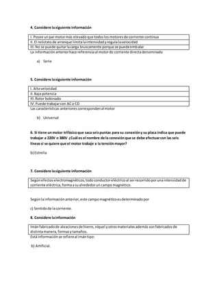 4. Considere lasiguiente información
I. Posee unpar motormás elevadoque todoslosmotoresde corriente continua
II.El reóstatode arranque limitalaintensidadyregulalavelocidad
III.No se puede quitarlacarga bruscamente porque se puedeembalar
La informaciónanteriorhace referenciaal motorde corriente directadenominado
a) Serie
5. Considere lasiguiente información
I. Altavelocidad
II.Baja potencia
III.Rotor bobinado
IV.Puede trabajarcon ACo CD
Las características anteriorescorrespondenal motor
b) Universal
6. Si tiene unmotor trifásicoque saca seispuntas para su conexióny su placa indica que puede
trabajar a 220V o 380V ¿Cuál es el nombre de la conexiónque se debe efectuarcon las seis
líneassi se quiere que el motor trabaje a la tensiónmayor?
b) Estrella
7. Considere lasiguiente información
Segúnefectoselectromagnéticos,todoconductoreléctricoal serrecorridoporunaintensidadde
corriente eléctrica,formaasualrededoruncampo magnético.
Segúnlainformaciónanterior,este campomagnéticoesdeterminadopor
c) Sentidode lacorriente.
8. Considere lainformación
Imánfabricadode aleacionesde hierro,níquel yotrosmaterialesademássonfabricadosde
distintamanera, formasytamaños.
Está informaciónse refiereal imántipo:
b) Artificial.
 
