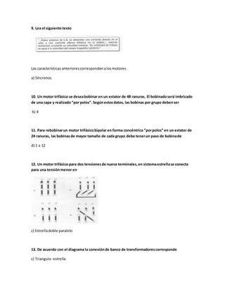 9. Lea el siguiente texto
Las características anteriorescorrespondenalosmotores
a) Síncronos
10. Un motor trifásico se deseabobinar en un estator de 48 ranuras. El bobinadoserá imbricado
de una capa y realizado“por polos”.Segúnestosdatos, las bobinas por grupo debenser
b) 4
11. Para rebobinarun motor trifásicobipolar en forma concéntrica “porpolos” en un estator de
24 ranuras, las bobinasde mayor tamaño de cada grupo debe tenerun paso de bobinade
d) 1 a 12
12. Un motor trifásico para dos tensionesde nueve terminales,en sistemaestrellase conecta
para una tensiónmenor en
c) Estrelladoble paralelo
13. De acuerdo con el diagrama la conexiónde banco de transformadorescorresponde
c) Triangulo- estrella
 