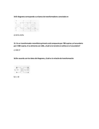 14.El diagrama corresponde a un banco de transformadores conectado en
a) delta-delta
15. En un transformador monofásicoprimario está compuestopor 700 espiras y el secundario
por 2 500 espiras.Si se alimenta con 120v, ¿Cuál esla tensiónenvoltiosen el secundario?
c) 428.57
16.De acuerdo con los datos del diagrama, ¿Cuál es la relaciónde transformación
b) 1: 10
 