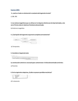 Examen 2003:
2. ¿cuál es el valor en ohmiosde la reactancia del siguiente circuito?
c) 206, 903
3. Los núcleosmagnéticosque se utilizanen la máquina eléctricason de tipolaminados, esto
con el finde evitaral máximoel fenómenodenominado:
b) Histéresismagnética
4. ¿Cuál opción del siguiente esquemalocompletacorrectamente?
b) Temporales
5. Considere el siguiente texto
La construcción anteriores necesariapara contrarrestar el efectodenominadocorrientes:
a) Parasitas
6. De las siguientesmáquinas,¿Cuálesnoposeenperdidasmecánicas?
d) II solamente
 