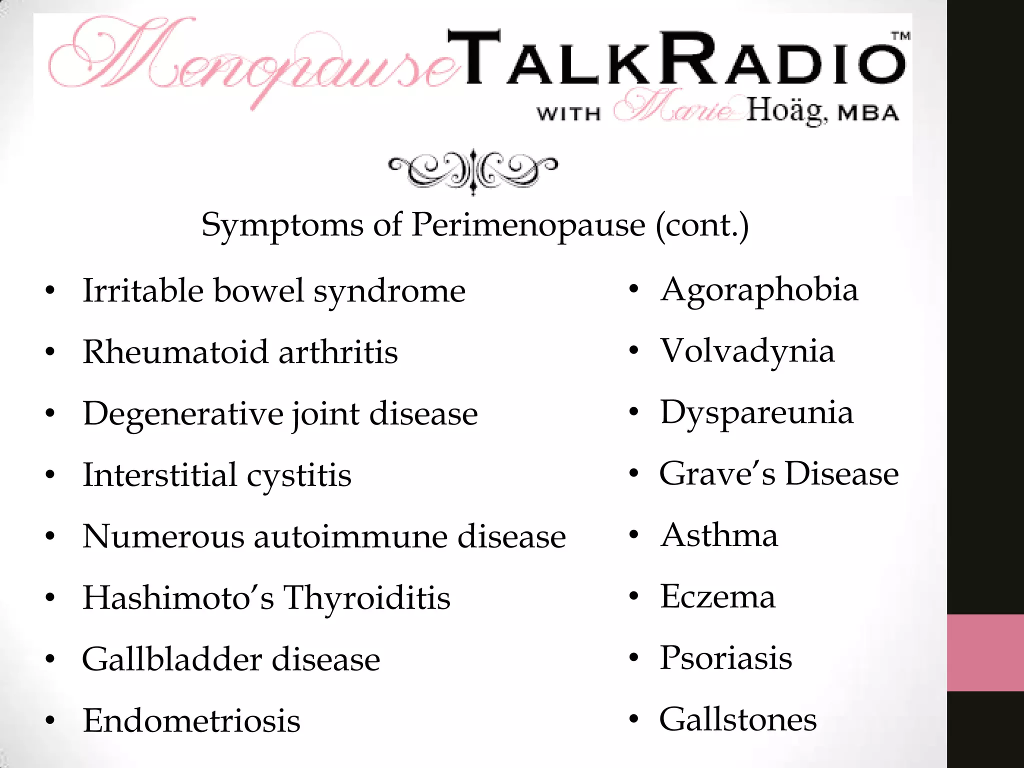 Symptoms of Perimenopause (cont.)
• Irritable bowel syndrome

• Agoraphobia

• Rheumatoid arthritis

• Volvadynia

• Degenerative joint disease

• Dyspareunia

• Interstitial cystitis

• Grave’s Disease

• Numerous autoimmune disease

• Asthma

• Hashimoto’s Thyroiditis

• Eczema

• Gallbladder disease

• Psoriasis

• Endometriosis

• Gallstones

 