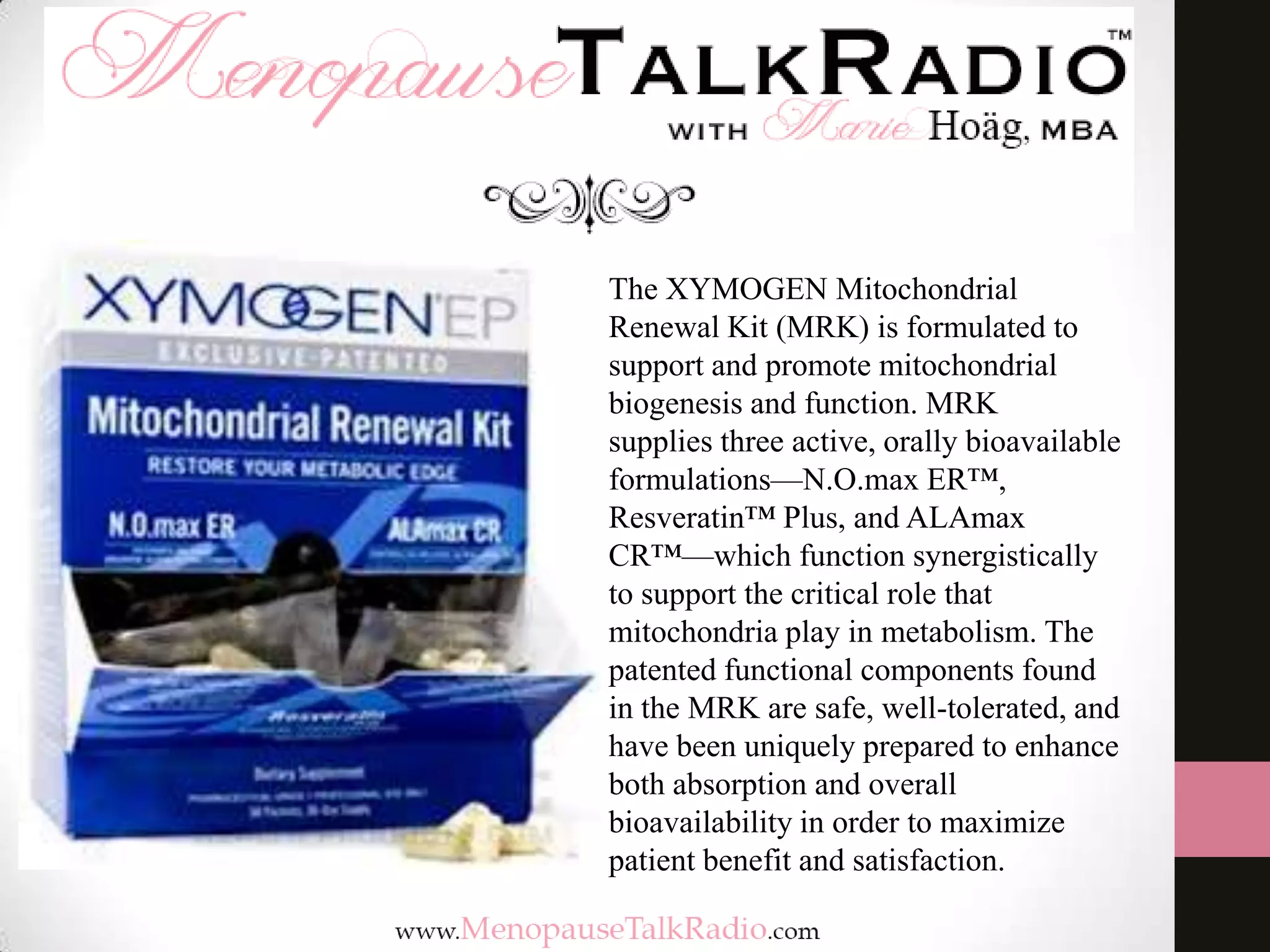 The XYMOGEN Mitochondrial
Renewal Kit (MRK) is formulated to
support and promote mitochondrial
biogenesis and function. MRK
supplies three active, orally bioavailable
formulations—N.O.max ER™,
Resveratin™ Plus, and ALAmax
CR™—which function synergistically
to support the critical role that
mitochondria play in metabolism. The
patented functional components found
in the MRK are safe, well-tolerated, and
have been uniquely prepared to enhance
both absorption and overall
bioavailability in order to maximize
patient benefit and satisfaction.

 