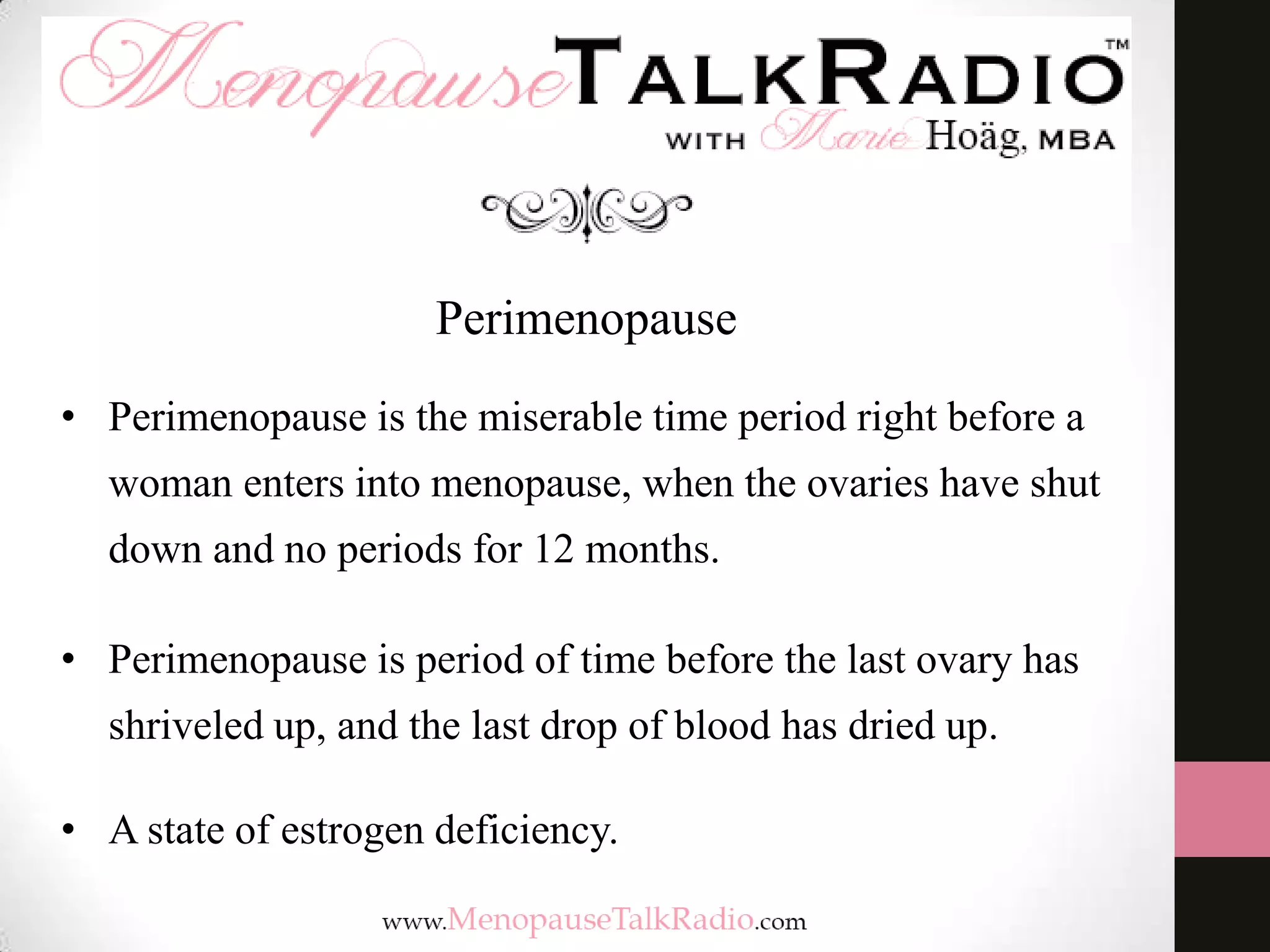 Perimenopause
• Perimenopause is the miserable time period right before a
woman enters into menopause, when the ovaries have shut
down and no periods for 12 months.

• Perimenopause is period of time before the last ovary has
shriveled up, and the last drop of blood has dried up.
• A state of estrogen deficiency.

 
