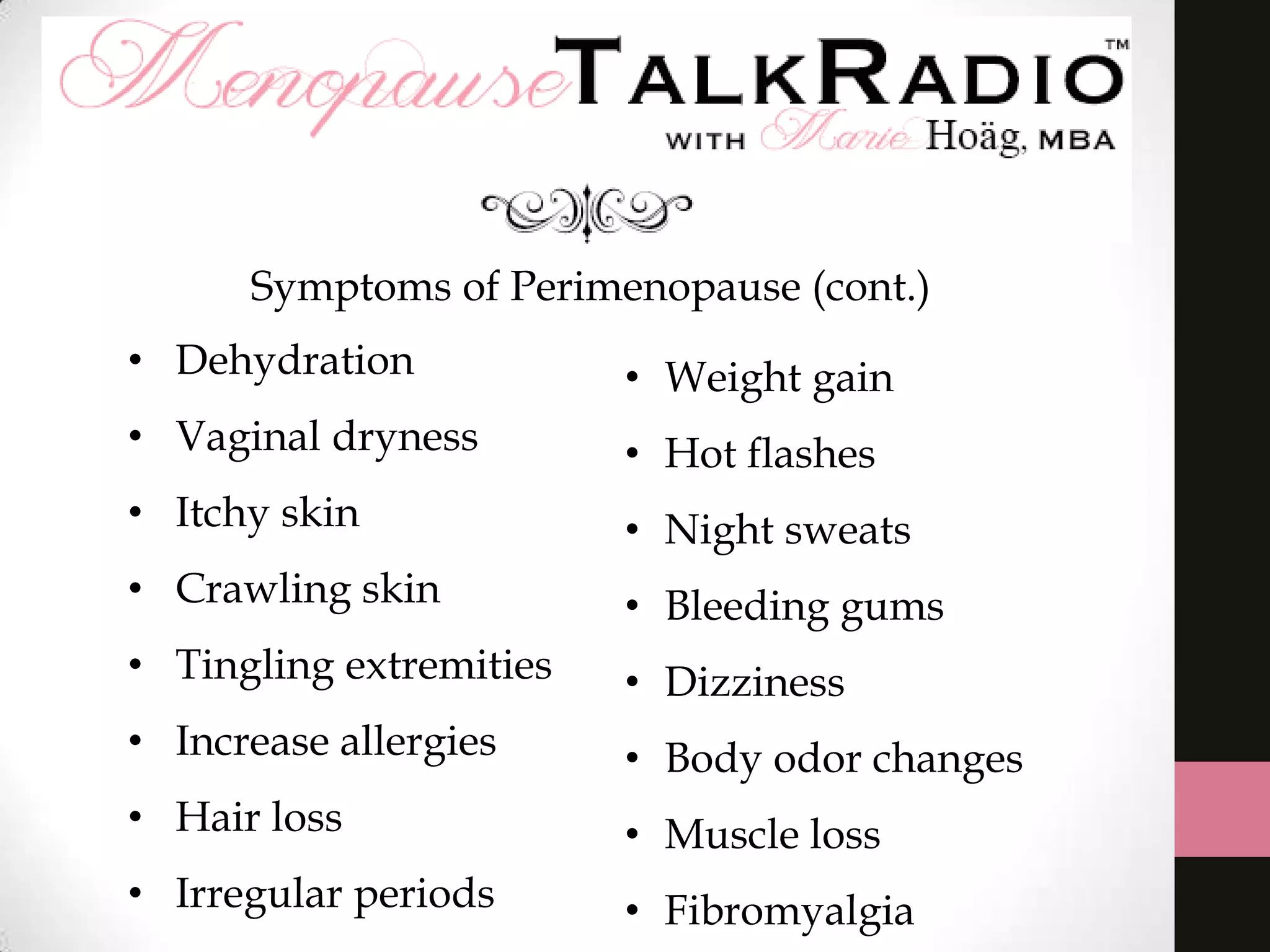 Symptoms of Perimenopause (cont.)
• Dehydration

• Weight gain

• Vaginal dryness

• Hot flashes

• Itchy skin

• Night sweats

• Crawling skin

• Bleeding gums

• Tingling extremities

• Dizziness

• Increase allergies

• Body odor changes

• Hair loss

• Muscle loss

• Irregular periods

• Fibromyalgia

 