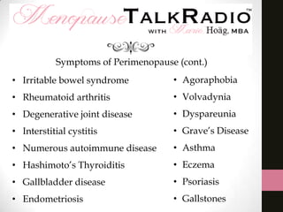 Symptoms of Perimenopause (cont.)
• Irritable bowel syndrome

• Agoraphobia

• Rheumatoid arthritis

• Volvadynia

• Degenerative joint disease

• Dyspareunia

• Interstitial cystitis

• Grave’s Disease

• Numerous autoimmune disease

• Asthma

• Hashimoto’s Thyroiditis

• Eczema

• Gallbladder disease

• Psoriasis

• Endometriosis

• Gallstones

 