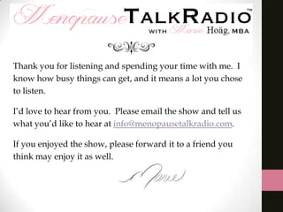 Thank you for listening and spending your time with me. I
know how busy things can get, and it means a lot you chose
to listen.
I’d love to hear from you. Please email the show and tell us
what you’d like to hear at info@menopausetalkradio.com.
If you enjoyed the show, please forward it to a friend you
think may enjoy it as well.

 