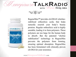RegeneMax™ provides ch-OSA® (cholinestabilized orthosilicic acid), that helps
naturally nourish your body’s beauty
proteins. Regular orthosilicic acid is highly
unstable, leading it to form polymers. These
polymers are too large for the human body
to absorb. But the patented “choline
stabilization” technology in RegeneMax
prevents the polymers from forming,
ensuring optimal absorption. RegeneMax
has been formulated with clinically proven
ch-OSA for your assurance.

 