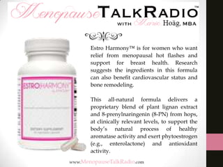 Estro Harmony™ is for women who want
relief from menopausal hot ﬂashes and
support for breast health. Research
suggests the ingredients in this formula
can also beneﬁt cardiovascular status and
bone remodeling.
This all-natural formula delivers a
proprietary blend of plant lignan extract
and 8-prenylnaringenin (8-PN) from hops,
at clinically relevant levels, to support the
body’s natural process of healthy
aromatase activity and exert phytoestrogen
(e.g., enterolactone) and antioxidant
activity.

 